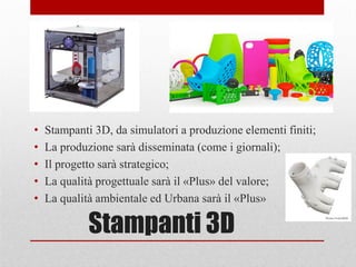 Stampanti 3D
• Stampanti 3D, da simulatori a produzione elementi finiti;
• La produzione sarà disseminata (come i giornali);
• Il progetto sarà strategico;
• La qualità progettuale sarà il «Plus» del valore;
• La qualità ambientale ed Urbana sarà il «Plus»
 