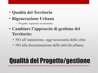 Qualità del Progetto/gestione
• Qualità del Territorio
• Rigenerazione Urbana
• Progetto regionale accantonato
• Cambiare l’approccio di gestione del
Territorio:
• NO all’espansione, oggi necessaria delle città;
• NO alla disseminazione delle attività urbane;
 