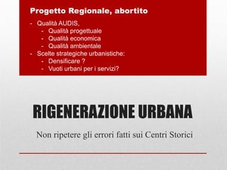RIGENERAZIONE URBANA
Non ripetere gli errori fatti sui Centri Storici
Progetto Regionale, abortito
- Qualità AUDIS,
- Qualità progettuale
- Qualità economica
- Qualità ambientale
- Scelte strategiche urbanistiche:
- Densificare ?
- Vuoti urbani per i servizi?
 