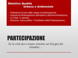 PARTECIPAZIONE
Se la città deve essere ostruita sui bisogni dei
cittadini…
Obiettivo Qualità
Urbana e Ambientale
- Dobbiamo trovare delle regole di partecipazione
- Imporre la Partecipazione dall’esterno dell’Amministrazione;
- Un Click ci salverà;
- Scenario: meno politici + Facilitatori della Partecipazione;
 