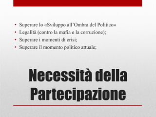 Necessità della
Partecipazione
• Superare lo «Sviluppo all’Ombra del Politico»
• Legalità (contro la mafia e la corruzione);
• Superare i momenti di crisi;
• Superare il momento politico attuale;
 