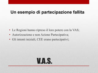 V.A.S.
• Le Regioni hanno ripreso il loro potere con la VAS;
• Autorizzazione e non Azione Partecipativa;
• Gli intenti iniziali, CEE erano partecipativi;
Un esempio di partecipazione fallita
 