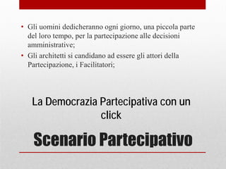 Scenario Partecipativo
• Gli uomini dedicheranno ogni giorno, una piccola parte
del loro tempo, per la partecipazione alle decisioni
amministrative;
• Gli architetti si candidano ad essere gli attori della
Partecipazione, i Facilitatori;
La Democrazia Partecipativa con un
click
 