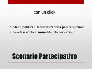 Scenario Partecipativo
• Meno politici + facilitatori della partecipazione;
• Surclassare la criminalità e la corruzione;
con un click
 