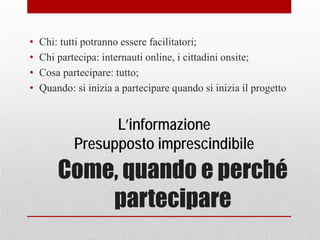 Come, quando e perché
partecipare
• Chi: tutti potranno essere facilitatori;
• Chi partecipa: internauti online, i cittadini onsite;
• Cosa partecipare: tutto;
• Quando: si inizia a partecipare quando si inizia il progetto
L’informazione
Presupposto imprescindibile
 