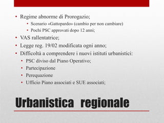 Urbanistica regionale
• Regime abnorme di Prorogazio;
• Scenario «Gattopardo» (cambio per non cambiare)
• Pochi PSC approvati dopo 12 anni;
• VAS rallentatrice;
• Legge reg. 19/02 modificata ogni anno;
• Difficoltà a comprendere i nuovi istituti urbanistici:
• PSC diviso dal Piano Operativo;
• Partecipazione
• Perequazione
• Ufficio Piano associati e SUE associati;
 