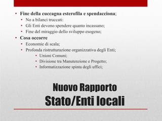 Nuovo Rapporto
Stato/Enti locali
• Fine della cuccagna esterofila e spendacciona;
• No a bilanci truccati:
• Gli Enti devono spendere quanto incassano;
• Fine del miraggio dello sviluppo esogeno;
• Cosa occorre
• Economie di scala;
• Profonda ristrutturazione organizzativa degli Enti;
• Unioni Comuni;
• Divisione tra Manutenzione e Progetto;
• Informatizzazione spinta degli uffici;
 