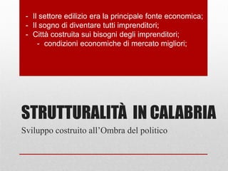 STRUTTURALITÀ IN CALABRIA
- Il settore edilizio era la principale fonte economica;
- Il sogno di diventare tutti imprenditori;
- Città costruita sui bisogni degli imprenditori;
- condizioni economiche di mercato migliori;
Sviluppo costruito all’Ombra del politico
 
