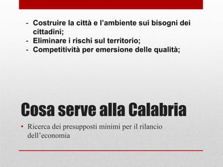 Cosa serve alla Calabria
• Ricerca dei presupposti minimi per il rilancio
dell’economia
- Costruire la città e l’ambiente sui bisogni dei
cittadini;
- Eliminare i rischi sul territorio;
- Competitività per emersione delle qualità;
 