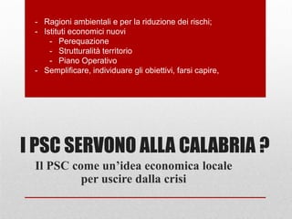 I PSC SERVONO ALLA CALABRIA ?
Il PSC come un’idea economica locale
per uscire dalla crisi
- Ragioni ambientali e per la riduzione dei rischi;
- Istituti economici nuovi
- Perequazione
- Strutturalità territorio
- Piano Operativo
- Semplificare, individuare gli obiettivi, farsi capire,
 
