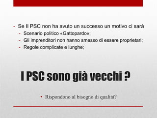 I PSC sono già vecchi ?
- Se Il PSC non ha avuto un successo un motivo ci sarà
- Scenario politico «Gattopardo»;
- Gli imprenditori non hanno smesso di essere proprietari;
- Regole complicate e lunghe;
• Rispondono al bisogno di qualità?
 
