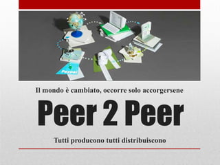 Peer 2 Peer
Il mondo è cambiato, occorre solo accorgersene
Tutti producono tutti distribuiscono
 