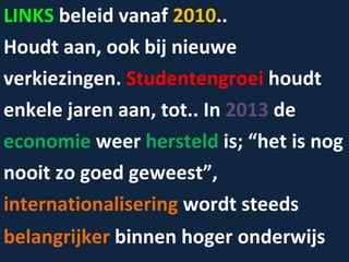 LINKS  beleid vanaf  2010 ..  Houdt aan, ook bij nieuwe verkiezingen.  Studentengroei  houdt  enkele jaren aan, tot.. In  2013  de  economie  weer  hersteld  is; “het is nog  nooit zo goed geweest”,  internationalisering  wordt steeds  belangrijker  binnen hoger onderwijs 