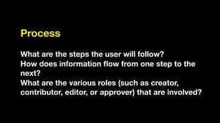 Process
!
What are the steps the user will follow?
How does information ﬂow from one step to the
next?
What are the various roles (such as creator,
contributor, editor, or approver) that are involved?
 