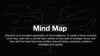 Mind Map
Scenario is an excellent application of mind mapping. To create a future scenario
mind map, start with a central topic related to your area of strategic focus, and
then add ﬁrst-level branches entitled external forces, scenarios, patterns,
strategies and signals.
 