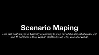 Scenario Maping
Like task analysis you’re basically attempting to map out all the steps that a user will
take to complete a task, with an initial focus on what your user will do
 