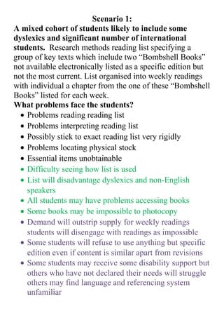 Scenario 1:
A mixed cohort of students likely to include some
dyslexics and significant number of international
students. Research methods reading list specifying a
group of key texts which include two “Bombshell Books”
not available electronically listed as a specific edition but
not the most current. List organised into weekly readings
with individual a chapter from the one of these “Bombshell
Books” listed for each week.
What problems face the students?
• Problems reading reading list
• Problems interpreting reading list
• Possibly stick to exact reading list very rigidly
• Problems locating physical stock
• Essential items unobtainable
• Difficulty seeing how list is used
• List will disadvantage dyslexics and non-English
speakers
• All students may have problems accessing books
• Some books may be impossible to photocopy
• Demand will outstrip supply for weekly readings
students will disengage with readings as impossible
• Some students will refuse to use anything but specific
edition even if content is similar apart from revisions
• Some students may receive some disability support but
others who have not declared their needs will struggle
others may find language and referencing system
unfamiliar

 