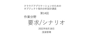 要求/シナリオ
2022年8⽉18⽇
浅海智晴
クラウドアプリケーションのための
オブジェクト指向分析設計講座
第14回
作業分野
 