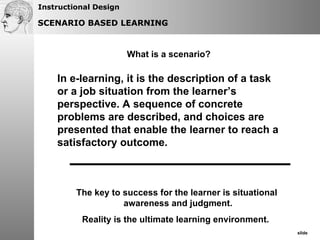 What is a scenario? In e-learning, it is the description of a task or a job situation from the learner’s perspective. A sequence of concrete problems are described, and choices are presented that enable the learner to reach a satisfactory outcome.  SCENARIO BASED LEARNING The key to success for the learner is situational  awareness and judgment. Reality is the ultimate learning environment.  