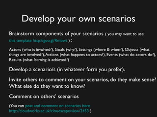 Develop your own scenarios
Brainstorm components of your scenarios ( you may want to use
this template ) : http://goo.gl/Rmbwt

Actors (who is involved?), Goals (why?), Settings (where & when?), Objects (what
things are involved?), Actions (what happens to actors?), Events (what do actors do?),
Results (what learning is achieved?)

Develop a scenario/s (in whatever form you prefer).
Invite others to comment on your scenarios, do they make sense?
What else do they want to know?
Comment on others’ scenarios
(You can post and comment on scenarios here)
  http://cloudworks.ac.uk/cloudscape/view/2453
 