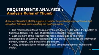 10
REQUIRMENTS ANALYSIS :
Analysis Rules of Thumb
Arlow and Neustadt [Arl02] suggest a number of worthwhile rules of thumb that
should be followed when creating the analysis model:
• The model should focus on requirements that are visible within the problem or
business domain. The level of abstraction should be relatively high.
• Each element of the requirements model should add to an overall
Understanding of software requirements and provide insight into the information
domain, function, and behavior of the system.
• Delay consideration of infrastructure and other nonfunctional models until
design.
 