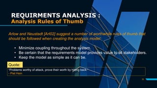 11
REQUIRMENTS ANALYSIS :
Analysis Rules of Thumb
Arlow and Neustadt [Arl02] suggest a number of worthwhile rules of thumb that
should be followed when creating the analysis model:
• Minimize coupling throughout the system.
• Be certain that the requirements model provides value to all stakeholders.
• Keep the model as simple as it can be.
“Problems worthy of attack, prove their worth by hitting back.”
- Piet Hein
Quote:
 