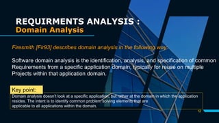 12
REQUIRMENTS ANALYSIS :
Domain Analysis
Firesmith [Fir93] describes domain analysis in the following way:
Software domain analysis is the identification, analysis, and specification of common
Requirements from a specific application domain, typically for reuse on multiple
Projects within that application domain.
Domain analysis doesn’t look at a specific application, but rather at the domain in which the application
resides. The intent is to identify common problem solving elements that are
applicable to all applications within the domain.
Key point:
 