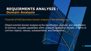 13
REQUIRMENTS ANALYSIS :
Domain Analysis
Firesmith [Fir93] describes domain analysis in the following way:
[Object-oriented domain analysis is] the identification, analysis, and specification
of common, reusable capabilities within a specific application domain, in terms of
common objects, classes, subassemblies, and frameworks.
 