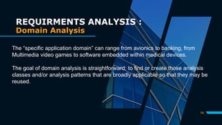14
REQUIRMENTS ANALYSIS :
Domain Analysis
The “specific application domain” can range from avionics to banking, from
Multimedia video games to software embedded within medical devices.
The goal of domain analysis is straightforward: to find or create those analysis
classes and/or analysis patterns that are broadly applicable so that they may be
reused.
 