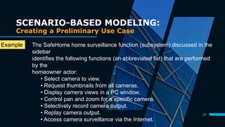 21
SCENARIO-BASED MODELING:
Creating a Preliminary Use Case
The SafeHome home surveillance function (subsystem) discussed in the
sidebar
identifies the following functions (an abbreviated list) that are performed
by the
homeowner actor:
• Select camera to view.
• Request thumbnails from all cameras.
• Display camera views in a PC window.
• Control pan and zoom for a specific camera.
• Selectively record camera output.
• Replay camera output.
• Access camera surveillance via the Internet.
Example
:
 
