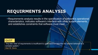 3
Requirements analysis results in the specification of software’s operational
characteristics, indicates software’s interface with other system elements,
and establishes constraints that software must meet.
“Any one ‘view’ of requirements is insufficient to understand or describe the desired behavior of a
complex system.”
Alan M. Davis
QUOT
E:
REQUIRMENTS ANALYSIS
 