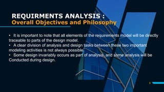 9
REQUIRMENTS ANALYSIS :
Overall Objectives and Philosophy
• It is important to note that all elements of the requirements model will be directly
traceable to parts of the design model.
• A clear division of analysis and design tasks between these two important
modeling activities is not always possible.
• Some design invariably occurs as part of analysis, and some analysis will be
Conducted during design.
 