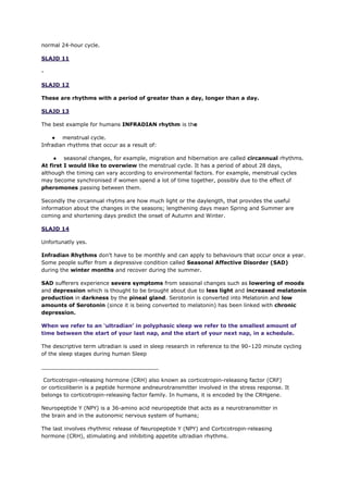 normal 24-hour cycle.
SLAJD 11
-
SLAJD 12
These are rhythms with a period of greater than a day, longer than a day.
SLAJD 13
The best example for humans INFRADIAN rhythm is the
● menstrual cycle.
Infradian rhythms that occur as a result of:
● seasonal changes, for example, migration and hibernation are called circannual rhythms.
At first I would like to overwiew the menstrual cycle. It has a period of about 28 days,
although the timing can vary according to environmental factors. For example, menstrual cycles
may become synchronised if women spend a lot of time together, possibly due to the effect of
pheromones passing between them.
Secondly the circannual rhytms are how much light or the daylength, that provides the useful
information about the changes in the seasons; lengthening days mean Spring and Summer are
coming and shortening days predict the onset of Autumn and Winter.
SLAJD 14
Unfortunatly yes.
Infradian Rhythms don’t have to be monthly and can apply to behaviours that occur once a year.
Some people suffer from a depressive condition called Seasonal Affective Disorder (SAD)
during the winter months and recover during the summer.
SAD sufferers experience severe symptoms from seasonal changes such as lowering of moods
and depression which is thought to be brought about due to less light and increased melatonin
production in darkness by the pineal gland. Serotonin is converted into Melatonin and low
amounts of Serotonin (since it is being converted to melatonin) has been linked with chronic
depression.
When we refer to an ‘ultradian’ in polyphasic sleep we refer to the smallest amount of
time between the start of your last nap, and the start of your next nap, in a schedule.
The descriptive term ultradian is used in sleep research in reference to the 90–120 minute cycling
of the sleep stages during human Sleep
___________________________________
Corticotropin-releasing hormone (CRH) also known as corticotropin-releasing factor (CRF)
or corticoliberin is a peptide hormone andneurotransmitter involved in the stress response. It
belongs to corticotropin-releasing factor family. In humans, it is encoded by the CRHgene.
Neuropeptide Y (NPY) is a 36-amino acid neuropeptide that acts as a neurotransmitter in
the brain and in the autonomic nervous system of humans;
The last involves rhythmic release of Neuropeptide Y (NPY) and Corticotropin-releasing
hormone (CRH), stimulating and inhibiting appetite ultradian rhythms.
 