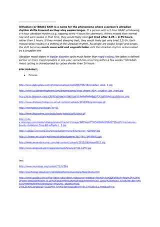 ________________________
Ultradian (or BRAC) Shift is a name for the phenomena where a person’s ultradian
rhythm shifts forward as they stay awake longer. If a person with a 2 hour BRAC is following
a 4 hour ultradian rhythm (e.g. napping every 4 hours for uberman), if they missed their normal
nap and were awake in that time, they would likely next get tired after 2.25 – 2.75 hours,
rather than 2 hours. If they missed sleeping then, they would likely get very tired 2.5-3h. Each
missed sleep results in a shifting of the ultradian rhythm. As people are awake longer and longer,
the shift becomes much more wild and unpredictable until the ultradian rhythm is dominated
by a circadian one
Ultradian mood states in bipolar disorder cycle much faster than rapid cycling; the latter is defined
as four or more mood episodes in one year, sometimes occurring within a few weeks.a
Ultradian
mood cycling is characterized by cycles shorter than 24 hours
BIBLOGRAPHY:
● Pictures
http://www.dailygalaxy.com/photos/uncategorized/2007/06/18/circadian_clock_1.jpg
http://www.luciddreamexplorers.com/dreamscience/sleep_dream_REM_circadian_pie_chart.jpg
http://4.bp.blogspot.com/-CPVBZigDnlw/UcOWIYUvFpI/AAAAAAAABgE/fCXYUE0G4uU/s1600/circ.png
http://www.dhsbpsychology.co.uk/wp-content/uploads/2013/04/cycleimage.gif
http://etechplace.org/clough/?p=51
http://www.lifepositive.com/body/body-holistic/grfx/clock.gif
http://cdn-
x.stockngo.com/media/catalog/product/cache/1/image/9df78eab33525d08d6e5fb8d27136e95/n/a/natures-
bounty-melatonin-5mg-60-softgels-1_3.jpg
http://upload.wikimedia.org/wikipedia/commons/6/6c/Syrian_hamster.jpg
http://i.fitness.wp.pl/gfx/wpfitnes/pl/defaultgalerie/36/378/1/54938653.jpg
http://www.alexanderkumar.com/wp-content/uploads/2012/04/image0013.jpg
http://www.glogowek.pl//images/stories/artykuly/27.02.13/f1.jpg
text:
http://www.neurology.org/content/71/8/594
http://psychology.about.com/od/statesofconsciousness/p/BodyClocks.htm
http://www.google.com/url?sa=t&rct=j&q=&esrc=s&source=web&cd=9&ved=0CHQQFjAI&url=http%3A%2F%
2Fwww.thestudentroom.co.uk%2Fattachment.php%3Fattachmentid%3D112692%26d%3D1319282481&ei=jMy
kUrDYH8PNtAbW9oCABw&usg=AFQjCNG_dEpbksDFl0Q-
2TOLZC42fL3qrg&sig2=3u2JVKm_EmFJ19pYjXzqzg&bvm=bv.57752919,d.Yms&cad=rja
 