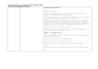 Jean-Paul Moiraud - Equipe EducTice / Scénario / SPE
Scénario de pédagogie embarquée
                                                       Préparation relationnelle


                                                       Informer les parents

                                                       Prend t-on le risque de faire cours avec des élèves connectés sur le
                                                       réseau (risque d’éparpillement intellectuel)

                                                       Informer l’administration et expliquer le scénario – fournir un abstract
                                                       au responsable du centre (collège, lycée, université),

                                                       Déterminer les modalités de communication avec les élèves / étudiants –
                                                       Règle de politesse sur les réseaux, en cas d’utilisation d’un réseau
                                                       social quel est le degré de communication des informations personnelles ?
                                                       Exemple veux-tu devenir un ami ? (l’enseignant n’est pas un ami !)

                                                       Règles de politesse dans l’envoi de mails

                                                       Règles horaires pour l’envoi des mails – À quelle heure répond t-on à un
                                                       mail ? A quelle heure ne répond t-on pas ?

                                                       Phase 1 -   création du blog

                                                       Créer techniquement le blog – opération en ligne. Connaître l’adresse du
                                                       fournisseur de prestation.

                                                       Trouver le nom du blog (url d’identification)

                                                       Informer les acteurs de l’adresse de connexion

                                                       Conserver les identifiants de connexion (login et mot de passe)


                                                       Identifier les outils périphériques utiles pour mener à bien le projet
 