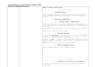Jean-Paul Moiraud - Equipe EducTice / Scénario / SPE
Scénario de pédagogie embarquée
                                                       Phase 2 – Mise en ligne du blog

                                                                               Architecture de navigation

                                                                       •   Une page d’accueil

                                                       Créer une page d’accueil qui organise la circulation des informations.
                                                       Éviter absolument l’empilement chronologique ou ante-chronologique des
                                                       articles.

                                                                       •   Rubriques indispensables

                                                                           •      Rubrique contact - identification

                                                       Identification du blog – Pour quelles raisons le blog pédagogique a été
                                                       créé – faire apparaître les mots clés indispensables à la compréhension de
                                                       la démarche.

                                                       Identification du ou des auteurs ( titre, lieu d’exercice, CV, contacts)

                                                       Identification visuelle du ou des auteurs

                                                                           •   Rubriques navigation

                                                       Organiser les thématiques du blog (par classe, par chapitre du programme,
                                                       par projet …) Un menu déroulant est approprié.

                                                       Organiser les tags – A l’intérieur d’une thématique, déterminer la nature
                                                       des tags (exemple – thématique : cahier de texte / tags devoirs, leçons, à
                                                       faire …
                                                       Chercher les ontologies communes sur les autres blogs

                                                                           •   Moteur de recherche interne

                                                       Pour une recherche par mot clé à l’intérieur du blog




                                                                                 Tracer les informations

                                                                           •   Indication de la possibilité de se syndiquer

                                                       Utiliser les flux RSS afin que les acteurs puissent être informés des
                                                       mises à jour
 