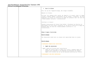 Jean-Paul Moiraud - Equipe EducTice / Scénario / SPE
Scénario de pédagogie embarquée
                                                          •   Hors la classe

                                                       Pour les cas de l’apprentissage, des stages notamment.

                                                       Réguler le travail

                                                       Utiliser les réseaux pour tenter de répartir le travail dans le temps
                                                       lorsque l’espace sépare l’enseignant de ses élèves / étudiants. Ne plus
                                                       organiser le travail en fonction du temps de présence dans les murs de
                                                       l’établissement scolaire / universitaire.


                                                       Contrôler le travail

                                                       Prendre connaissance du travail des élèves / étudiants en fonction du
                                                       déroulement de cours prévu (souhaité) et non pas en fonction du temps de
                                                       présence dans les murs de l’établissement scolaire et / ou
                                                       universitaire.



                                                       Phase 4 types d’activités.

                                                       Dans la classe
                                                       Les ressources créés hors la classe sont exploitées dans la classe



                                                       Hors la classe

                                                       l’enseignant dépose des ressources

                                                          •   Dépôt de ressources

                                                       - Dépôt simple de fichier pour consultation
                                                          -   Dépôt de fichier dans le cadre d’un travail (exemple dépôt de
                                                              podcast pour répondre à une demande du professeur de langue,
                                                              dépôt d’un fichier son en cas de mauvaise maîtrise de l’écrit)

                                                       L’enseignant crée des ressources
 