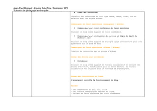 Jean-Paul Moiraud - Equipe EducTice / Scénario / SPE
Scénario de pédagogie embarquée
                                                          •   Créer des ressources

                                                       Concevoir des ressources de tout type texte, image, vidéo, son en
                                                       relation avec les sujets donnés.


                                                       Communiquer de façon asynchrone (enseignant / élèves)

                                                          •   Communiquer par visio conférence de façon synchrone

                                                       Utiliser le blog comme support de visio conférence.

                                                          •   Communiquer par utilisation de service en ligne de dépôt de
                                                              fichiers sons

                                                       Utiliser le blog comme support de dialogue (page introductive plus lien
                                                       hypertexte sur le site ad hoc)

                                                       Communiquer de façon asynchrone (élèves / élèves)

                                                       Création de ressources par un groupe d’élèves


                                                       Donner des droits pour collaborer

                                                          •   Collaborer

                                                       Utiliser le blog comme support de travail collaboratif en donnant des
                                                       droits d’écriture, modification plus ou moins étendus. Ce travail
                                                       collaboratif est toujours sous le contrôle de l’enseignant.



                                                       Donner des instructions en ligne

                                                       L’enseignant contrôle le fonctionnement du blog


                                                       Valider

                                                       - Les compétences du B2i, C2i, C2i2e
                                                       - Les travaux pédagogiques déposés en ligne.
                                                       - Valider de façon synchrone par visio conférence
 