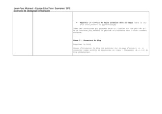Jean-Paul Moiraud - Equipe EducTice / Scénario / SPE
Scénario de pédagogie embarquée




                                                          •   Répartir le travail de façon linéaire dans le temps (dans le cas
                                                              d’un enseignement en apprentissage)

                                                       Créer des ressources qui puissent être utilisables sur une période qui
                                                       ne se cantonne pas pendant la période d’alternance dans l’établissement
                                                       scolaire.



                                                       Phase 5 – fermeture du blog

                                                       Supprimer le blog

                                                       Cesser d’alimenter le blog (le préciser sur la page d’accueil) et le
                                                       conserver comme archive de ressources en ligne – Changement de statut du
                                                       blog pédagogique.
 