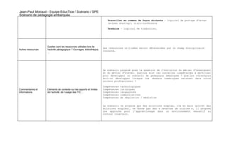 Jean-Paul Moiraud - Equipe EducTice / Scénario / SPE
Scénario de pédagogie embarquée
                                                                          Travailler en commun de façon distante – logiciel de partage d’écran
                                                                          (screen sharing), visio-conférence

                                                                          Traduire – logiciel de traduction,




                    Quelles sont les ressources utilisées lors de
                                                                       Les ressources utilisées seront déterminées par le champ disciplinaire
Autres ressources   l'activité pédagogique ? Ouvrages, bibliothèque,   concerné.
                    …




                                                                       Le scénario proposé pose la question de l’évolution du métier d’enseignant
                                                                       et du métier d’élèves. Quelles sont les nouvelles compétences à maîtriser
                                                                       pour développer un scénario de pédagogie embarquée ? Quelles stratégies
                                                                       doit-on développer lorsque les réseaux numériques existent dans notre
                                                                       univers professionnel ?

                                                                       Compétences   technologiques
Commentaires et     Eléments de contexte sur les apports et limites    Compétences   juridiques
informations        de l’activité, de l’usage des TIC…                 Compétences   langagières
                                                                       Compétences   communicatives
                                                                       Compétences   de régulation / médiation


                                                                       Le scénario ne propose pas des solutions simples, clé en main (plutôt des
                                                                       solutions souples), ne donne pas des « recettes de cuisine », il propose
                                                                       une approche pour l’apprentissage dans un environnement éducatif au
                                                                       contour incertain.
 