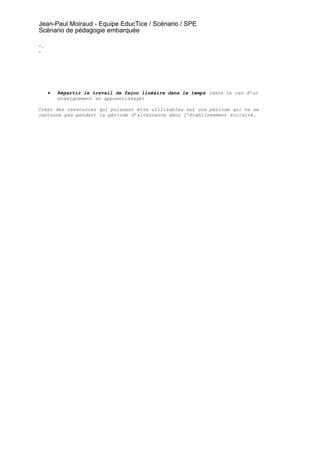 Jean-Paul Moiraud - Equipe EducTice / Scénario / SPE
Scénario de pédagogie embarquée

-.
-




     •   Répartir le travail de façon linéaire dans le temps (dans le cas d’un
         enseignement en apprentissage)

Créer des ressources qui puissent être utilisables sur une période qui ne se
cantonne pas pendant la période d’alternance dans l’établissement scolaire.
 