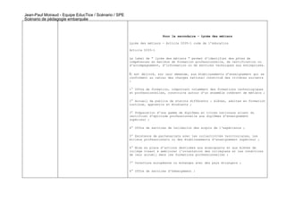 Jean-Paul Moiraud - Equipe EducTice / Scénario / SPE
Scénario de pédagogie embarquée



                                                                         Pour le secondaire – Lycée des métiers

                                                       Lycée des métiers - Article D335-1 code de l’éducation

                                                       Article D335-1

                                                       Le label de " lycée des métiers " permet d'identifier des pôles de
                                                       compétences en matière de formation professionnelle, de certification ou
                                                       d'accompagnement, d'information ou de services techniques aux entreprises.

                                                       Il est délivré, sur leur demande, aux établissements d'enseignement qui se
                                                       conforment au cahier des charges national constitué des critères suivants
                                                       :

                                                       1° Offre de formation, comportant notamment des formations technologiques
                                                       et professionnelles, construite autour d'un ensemble cohérent de métiers ;

                                                       2° Accueil de publics de statuts différents : élèves, adultes en formation
                                                       continue, apprentis et étudiants ;

                                                       3° Préparation d'une gamme de diplômes et titres nationaux allant du
                                                       certificat d'aptitude professionnelle aux diplômes d'enseignement
                                                       supérieur ;

                                                       4° Offre de services de validation des acquis de l'expérience ;

                                                       5° Existence de partenariats avec les collectivités territoriales, les
                                                       milieux professionnels ou des établissements d'enseignement supérieur ;

                                                       6° Mise en place d'actions destinées aux enseignants et aux élèves de
                                                       collège visant à améliorer l'orientation des collégiens et les conditions
                                                       de leur accueil dans les formations professionnelles ;

                                                       7° Ouverture européenne ou échanges avec des pays étrangers ;

                                                       8° Offre de services d'hébergement ;
 