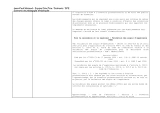 Jean-Paul Moiraud - Equipe EducTice / Scénario / SPE
Scénario de pédagogie embarquée
                                                       9° Dispositif d'aide à l'insertion professionnelle ou de suivi des publics
                                                       sortant de formation.

                                                       Les établissements qui ne répondent pas à eux seuls aux critères du cahier
                                                       des charges peuvent obtenir le label à condition d'établir des conventions
                                                       de partenariat avec un ou plusieurs établissements qui leur apportent les
                                                       compléments nécessaires.

                                                       La demande de délivrance du label présentée par les établissements doit
                                                       comporter l'accord de leur conseil d'administration.


                                                        Pour le secondaire et le supérieur - Validation des acquis d’expérience
                                                                                         (VAE)

                                                       VAE (validation des acquis d’expérience) - Décret no 2002-615 du 26 avril
                                                       2002 pris pour l'application de l'article 900-1 du code du travail et des
                                                       articles L. 335-5 et L. 335-6 du code de l'éducation relatif à la
                                                       validation   des  acquis   de  l'expérience   pour la   délivrance  d'une
                                                       certification professionnelle - NOR : MESF0210487D

                                                                                     Article L934-1
                                                        Créé par Loi n°2002-73 du 17 janvier 2002 - art. 136 () JORF 18 janvier
                                                                                          2002
                                                         Transféré par Loi n°2004-391 du 4 mai 2004 - art. 8 () JORF 5 mai 2004

                                                        La validation des acquis de l'expérience mentionnée à l'article L. 900-1
                                                         est régie par les articles L. 335-5, L. 335-6, L. 613-3 et L. 613-4 du
                                                                                 code de l'éducation. :

                                                       "Art. L. 335-5 : I. - Les diplômes ou les titres à finalité
                                                       professionnelle sont obtenus par les voies scolaire et universitaire, par
                                                       l'apprentissage, par la formation professionnelle continue ou, en tout ou
                                                       en partie, par la validation des acquis de l'expérience.

                                                       La validation des acquis produit les mêmes effets que les autres modes de
                                                       contrôle des connaissances et aptitudes /…/




                                                       Apprentissage   –  Code   de   l’éducation  -   Section   3  :   Formation
                                                       professionnelle et apprentissage. Articles L 214-12 et suite
 
