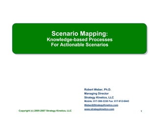 Scenario Mapping:
                        Knowledge-based Processes
                         For Actionable Scenarios




                                                 Robert Weber, Ph.D.
                                                 Managing Director
                                                 Strategy Kinetics, LLC
                                                 Mobile: 617-308-3336 Fax: 617-812-0443
                                                 Weber@StrategyKinetics.com
                                                 www.strategykinetics.com
Copyright (c) 2005-2007 Strategy Kinetics, LLC                                            1