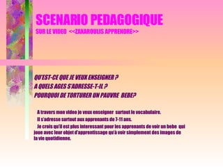 SCENARIO PEDAGOGIQUE SUR LE VIDEO  <<ZAXAROULIS APPRENDRE>> QU’EST-CE QUE JE VEUX ENSEIGNER ? A QUELS AGES S’ADRESSE-T-IL ? POURQUOI DE TORTURER UN PAUVRE  BEBE? A travers mon video je veux enseigner  surtout le vocabulaire. Il s’adresse surtout aux apprenants de 7-11 ans. Je crois qu’il est plus interessant pour les apprenants de voir un bebe  qui joue avec leur objet d’apprentissage qu’à voir simplement des images de la vie quotidienne.  