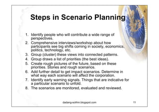 Tahapan Membuat Skenario Decide driving forces (istilah lain : drivers / drivers for change) Find key uncertainties :  drivers yang paling important & unpredictable.  Group linked drivers into a viable framework (kalau bisa, reduce to yang terpenting/strategic drivers) Draft Scenarios (plot menjadi 2-4 scenarios, lalu buat narasinya) Strategize (lihat strategic challenges, susun strategic Options & identify early warning signs untuk each scenario) Driving Forces Strategic Drivers Strategic Challenges Strategic Options Faktor-faktor yang dapat memicu perubahan (Sosial,  Demografi, Ekonomi, Tekno, Politik, Lingkungan, Values) Driving Forces yang paling berpengaruh terhadap masa depan organisasi/ negara. Contoh:  human capital, trade openness, governance Berbagai arah ketidakpastian  Strategic Drivers yang dapat menghambat/ menciptakan peluang dalam mewujudkan Visi Action Plan  yang perlu disusun untuk mewujudkan Visi sekaligus merespon  Strategic Challenges 