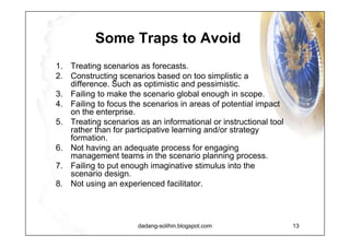 Level of Strategic Thinking Within paradigm strategies - Strategy as prolongation or modification of the past Paradigm challenging strategies - Scenarios as a source of higher-level strategic thinking and planning Mindless action - Tactical and action planning Future trap - Scenarios as science or intellectual exercise with no connection to strategic action Strategic thinking strong Strategic thinking weak Futures focus weak Futures focus strong 