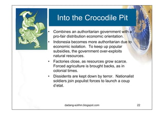 Slow but Steady Combines a democratic government with pro-fair distribution economic orientation. Successful regional autonomy and decentralization saves Indonesia from destruction Democracy survives the end of the New Order.  Foreign investors return, as does international credibility. Violence recedes.  Justice becomes the basis for resolving conflict. Economic growth is low profile, but fait distribution reaches the regions. 