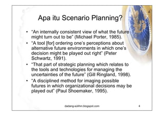 Apa itu  Scenario Planning? Scenario Planning is a model that can be used to explore and learn the future in which a corporate strategy is formed.  It works by describing a small number of scenarios, by creating stories how the future may unfold, and how this may affect an issue that confronts the corporation. Scenarios are carefully crafted stories about the future embodying a wide variety of ideas and integrating them in a way that is communicable and useful.  Scenarios help us to link uncertainties about the future to the decisions that we must make today (Royal Dutch Shell). 