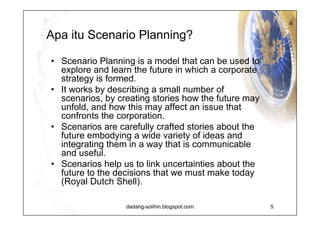 Apa itu  Scenario Planning? The scenario planning method works by understanding the nature and impact of the most uncertain and important driving forces affecting the future.  It is a group process which encourages knowledge exchange and development of mutual deeper understanding of central issues that are important to the future of your business.  The goal is to create and craft a number of diverging stories by extrapolating uncertain and heavily influencing driving forces.  The stories, plus the processes to create them, have a dual aim:  to increase the knowledge of the business environment and  to widen both the receiver's and participant's perception of possible future events.  The method is most widely used as a strategic management tool, but it is also used for enabling group discussion about a common future.  